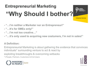 Entrepreneurial Marketing 
“Why Should I bother?...” 
- “…I’m neither a Marketer nor an Entrepreneur!” 
- “…It’s for SMEs only!” 
- “…I’m not too creative…” 
- “…it’s only used to acquiring new costumers, I’m not in sales!” 
A Definition: 
Entrepreneurial Marketing is about gathering the evidence that convinces 
individuals* surrounding venture to act & react by 
exploiting breakthroughs & overcoming setbacks 
*=People, Partners, Customers & End Users 
 