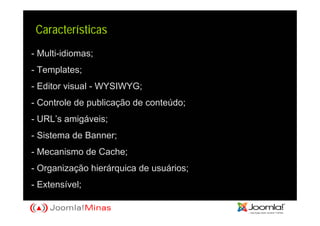 Características
- Multi-idiomas;
- Templates;
- Editor visual - WYSIWYG;
- Controle de publicação de conteúdo;
- URL’s amigáveis;
- Sistema de Banner;
- Mecanismo de Cache;
- Organização hierárquica de usuários;
- Extensível;
 