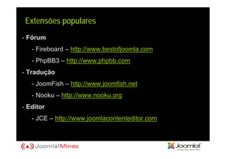 Extensões populares
- Fórum
   - Fireboard – http://www.bestofjoomla.com
   - PhpBB3 – http://www.phpbb.com
- Tradução
   - JoomFish – http://www.joomfish.net
   - Nooku – http://www.nooku.org
- Editor
   - JCE – http://www.joomlacontenteditor.com
 