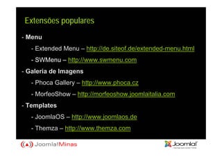 Extensões populares
- Menu
   - Extended Menu – http://de.siteof.de/extended-menu.html
   - SWMenu – http://www.swmenu.com
- Galeria de Imagens
   - Phoca Gallery – http://www.phoca.cz
   - MorfeoShow – http://morfeoshow.joomlaitalia.com
- Templates
   - JoomlaOS – http://www.joomlaos.de
   - Themza – http://www.themza.com
 