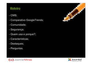 Roteiro
- CMS;
- Comparativo GoogleTrends;
- Comunidade;
- Segurança;
- Quem usa e porque?;
- Características;
- Destaques;
- Perguntas.
 