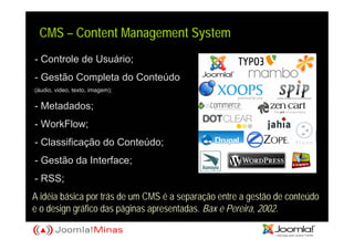 CMS – Content Management System
- Controle de Usuário;
- Gestão Completa do Conteúdo
(áudio, video, texto, imagem);

- Metadados;
- WorkFlow;
- Classificação do Conteúdo;
- Gestão da Interface;
- RSS;
A idéia básica por trás de um CMS é a separação entre a gestão de conteúdo
e o design gráfico das páginas apresentadas. Bax e Pereira, 2002.
 