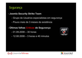 Segurança
- Joomla Security Strike Team
   - Grupo de Usuários especialistas em segurança
   - Pouco mais de 3 meses de existência

- Últimas falhas Críticas de Segurança
   - 01.09.2008 – 30 horas
   - 12.08.2008 – 3 horas e 40 minutos
 