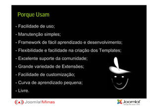 Porque Usam
- Facilidade de uso;
- Manutenção simples;
- Framework de fácil aprendizado e desenvolvimento;
- Flexibilidade e facilidade na criação dos Templates;
- Excelente suporte da comunidade;
- Grande variedade de Extensões;
- Facilidade de customização;
- Curva de aprendizado pequena;
- Livre.
 