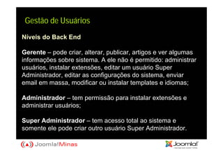 Gestão de Usuários
Níveis do Back End

Gerente – pode criar, alterar, publicar, artigos e ver algumas
informações sobre sistema. A ele não é permitido: administrar
usuários, instalar extensões, editar um usuário Super
Administrador, editar as configurações do sistema, enviar
email em massa, modificar ou instalar templates e idiomas;

Administrador – tem permissão para instalar extensões e
administrar usuários;

Super Administrador – tem acesso total ao sistema e
somente ele pode criar outro usuário Super Administrador.
 