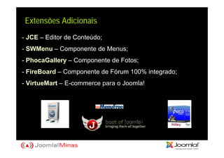 Extensões Adicionais
- JCE – Editor de Conteúdo;
- SWMenu – Componente de Menus;
- PhocaGallery – Componente de Fotos;
- FireBoard – Componente de Fórum 100% integrado;
- VirtueMart – E-commerce para o Joomla!
 