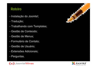 Roteiro
- Instalação do Joomla!;
- Tradução;
- Trabalhando com Templates;
- Gestão de Conteúdo;
- Gestão de Menus;
- Formulário de Contato;
- Gestão de Usuário;
- Extensões Adicionais;
- Perguntas.
 
