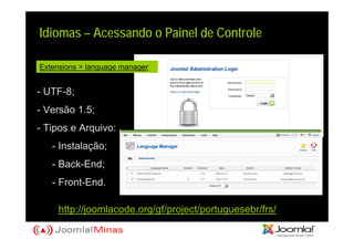 Idiomas – Acessando o Painel de Controle

Extensions > language manager


- UTF-8;
- Versão 1.5;
- Tipos e Arquivo:
   - Instalação;
   - Back-End;
   - Front-End.

     http://joomlacode.org/gf/project/portuguesebr/frs/
 