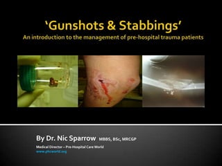 ‘Gunshots & Stabbings’ An introduction to the management of pre-hospital trauma patients By Dr. Nic Sparrow  MBBS, BSc, MRCGP Medical Director – Pre-Hospital Care World www.phcworld.org 