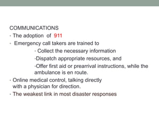 COMMUNICATIONS
• The adoption of 911
• Emergency call takers are trained to
• Collect the necessary information
•Dispatch appropriate resources, and
•Offer first aid or prearrival instructions, while the
ambulance is en route.
• Online medical control, talking directly
with a physician for direction.
• The weakest link in most disaster responses
 