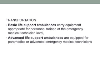 TRANSPORTATION
• Basic life support ambulances carry equipment
appropriate for personnel trained at the emergency
medical technician level,
• Advanced life support ambulances are equipped for
paramedics or advanced emergency medical technicians
 