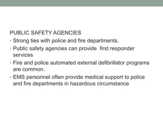 PUBLIC SAFETY AGENCIES
• Strong ties with police and fire departments.
• Public safety agencies can provide first responder
services
• Fire and police automated external defibrillator programs
are common.
• EMS personnel often provide medical support to police
and fire departments in hazardous circumstance
 