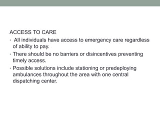 ACCESS TO CARE
• All individuals have access to emergency care regardless
of ability to pay.
• There should be no barriers or disincentives preventing
timely access.
• Possible solutions include stationing or predeploying
ambulances throughout the area with one central
dispatching center.
 