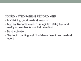 COORDINATED PATIENT RECORD KEEPI
• Maintaining good medical records
• Medical Records need to be legible, intelligible, and
readily accessible to hospital providers.
• Standardization
• Electronic charting and cloud-based electronic medical
record
 