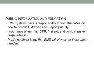 PUBLIC INFORMATION AND EDUCATION
• EMS systems have a responsibility to train the public on
how to access EMS and use it appropriately.
• Importance of learning CPR, first aid, and basic disaster
preparedness.
• Public needs to know that EMS will always be there when
needed.
 