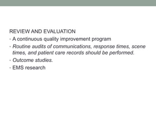 REVIEW AND EVALUATION
• A continuous quality improvement program
• Routine audits of communications, response times, scene
times, and patient care records should be performed.
• Outcome studies.
• EMS research
 