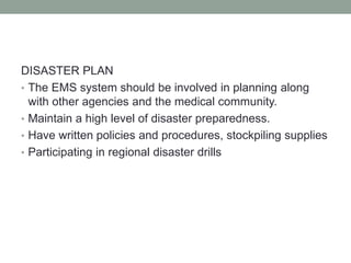 DISASTER PLAN
• The EMS system should be involved in planning along
with other agencies and the medical community.
• Maintain a high level of disaster preparedness.
• Have written policies and procedures, stockpiling supplies
• Participating in regional disaster drills
 