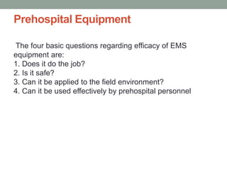 Prehospital Equipment
The four basic questions regarding efficacy of EMS
equipment are:
1. Does it do the job?
2. Is it safe?
3. Can it be applied to the field environment?
4. Can it be used effectively by prehospital personnel
 