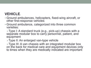 VEHICLES
 Ground ambulances, helicopters, fixed-wing aircraft, or
other first-response vehicles
 Ground ambulance, categorized into three common
varieties:
Type I: A standard truck (e.g., pick-up) chassis with a
separate modular box to carry personnel, patient, and
equipment
Type II: An enlarged van-type vehicle
Type III: A van chassis with an integrated modular box
on the back for medical care and equipment devices only
to times when they are medically indicated are important
 