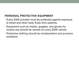 PERSONAL PROTECTIVE EQUIPMENT
• Every EMS provider must be protected against exposure
to blood and other body fluids from patients.
• Equipment such as masks, goggles, and gloves for
routine use should be carried on every EMS vehicle
• Protective clothing should be nonabsorbent and puncture
resistants
 