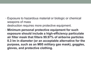 • Exposure to hazardous material or biologic or chemical
weapons of mass
destruction requires more protective equipment.
• Minimum personal protective equipment for such
exposure should include a high-efficiency particulate
air filter mask that filters 99.97% of airborne particles
0.3 lm in diameter (or an acceptable alternative for the
purpose, such as an M95 military gas mask), goggles,
gloves, and protective clothing.
 