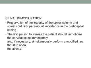 SPINAL IMMOBILIZATION
• Preservation of the integrity of the spinal column and
spinal cord is of paramount importance in the prehospital
setting
• The first person to assess the patient should immobilize
the cervical spine immediately
and, if necessary, simultaneously perform a modified jaw
thrust to open
the airway.
 