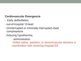 Cardiovascular Emergencie
• Early defibrillation
• out-of-hospital 12-lead
• Uninterrupted or minimally interrupted chest
compressions
• Inducing hypothermia,
• administration
chilled saline, sedation, or neuromuscular blockers in
coordination with receiving hospital ED
 