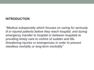 INTRODUCTION
“Medical subspecialty which focuses on caring for seriously
ill or injured patients before they reach hospital, and during
emergency transfer to hospital or between hospitals to
providing timely care to victims of sudden and life-
threatening injuries or emergencies in order to prevent
needless mortality or long-term morbidity”
 