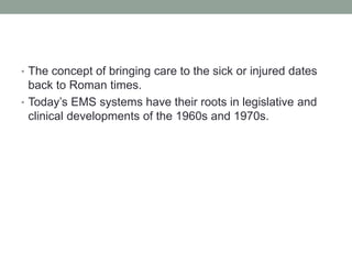 • The concept of bringing care to the sick or injured dates
back to Roman times.
• Today’s EMS systems have their roots in legislative and
clinical developments of the 1960s and 1970s.
 