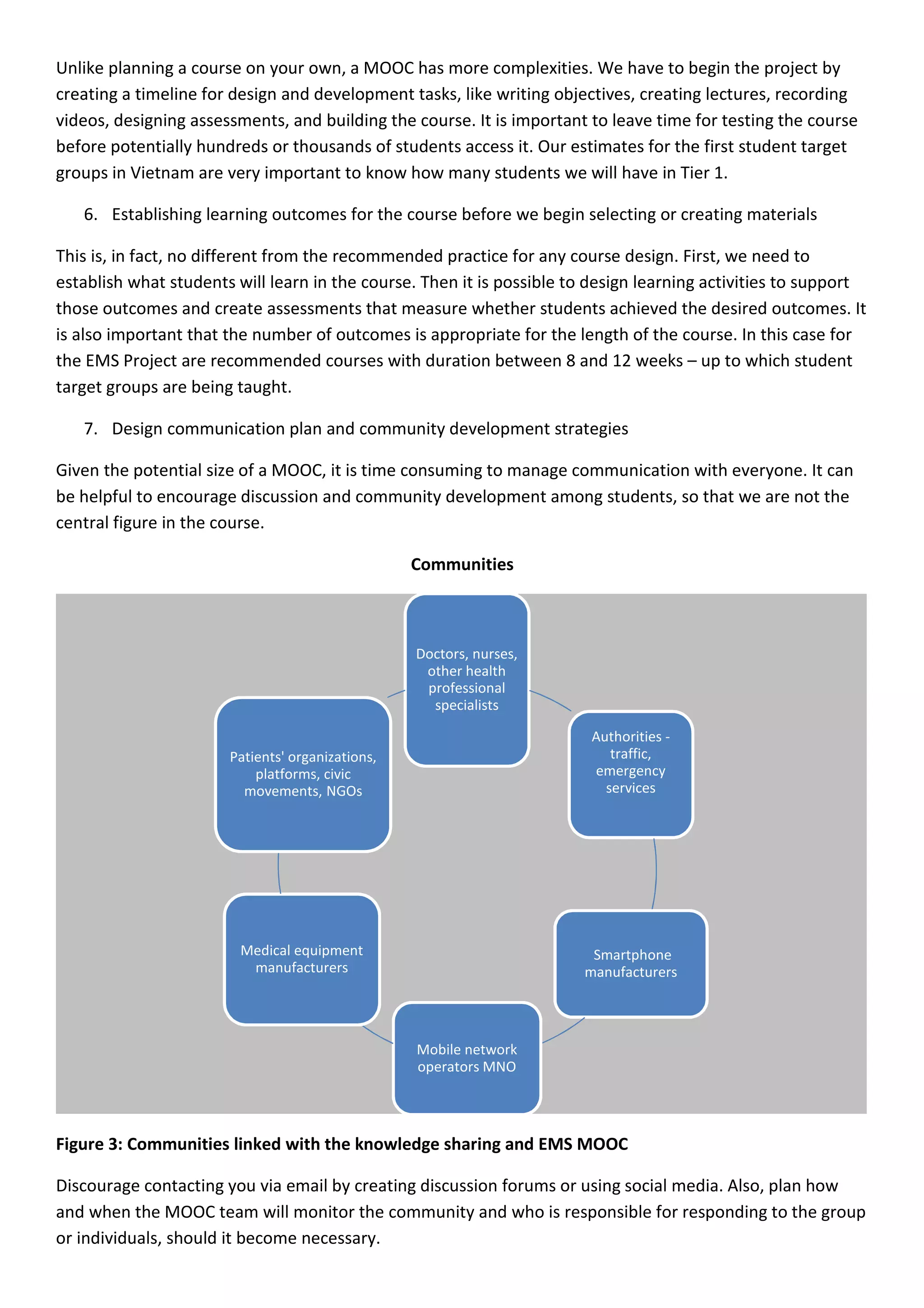 Unlike planning a course on your own, a MOOC has more complexities. We have to begin the project by 
creating a timeline for design and development tasks, like writing objectives, creating lectures, recording 
videos, designing assessments, and building the course. It is important to leave time for testing the course 
before potentially hundreds or thousands of students access it. Our estimates for the first student target 
groups in Vietnam are very important to know how many students we will have in Tier 1. 
6. Establishing learning outcomes for the course before we begin selecting or creating materials 
This is, in fact, no different from the recommended practice for any course design. First, we need to 
establish what students will learn in the course. Then it is possible to design learning activities to support 
those outcomes and create assessments that measure whether students achieved the desired outcomes. It 
is also important that the number of outcomes is appropriate for the length of the course. In this case for 
the EMS Project are recommended courses with duration between 8 and 12 weeks – up to which student 
target groups are being taught. 
7. Design communication plan and community development strategies 
Given the potential size of a MOOC, it is time consuming to manage communication with everyone. It can 
be helpful to encourage discussion and community development among students, so that we are not the 
central figure in the course. 
Communities 
Doctors, nurses, 
other health 
professional 
specialists 
Authorities - 
traffic, 
emergency 
services 
Smartphone 
manufacturers 
Mobile network 
operators MNO 
Patients' organizations, 
platforms, civic 
movements, NGOs 
Medical equipment 
manufacturers 
Figure 3: Communities linked with the knowledge sharing and EMS MOOC 
Discourage contacting you via email by creating discussion forums or using social media. Also, plan how 
and when the MOOC team will monitor the community and who is responsible for responding to the group 
or individuals, should it become necessary. 
 