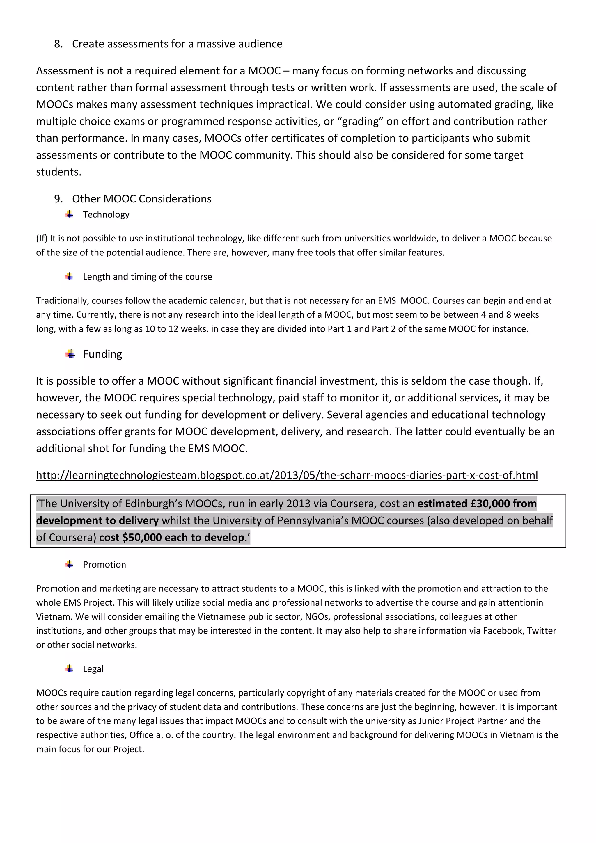 8. Create assessments for a massive audience 
Assessment is not a required element for a MOOC – many focus on forming networks and discussing 
content rather than formal assessment through tests or written work. If assessments are used, the scale of 
MOOCs makes many assessment techniques impractical. We could consider using automated grading, like 
multiple choice exams or programmed response activities, or “grading” on effort and contribution rather 
than performance. In many cases, MOOCs offer certificates of completion to participants who submit 
assessments or contribute to the MOOC community. This should also be considered for some target 
students. 
9. Other MOOC Considerations 
Technology 
(If) It is not possible to use institutional technology, like different such from universities worldwide, to deliver a MOOC because 
of the size of the potential audience. There are, however, many free tools that offer similar features. 
Length and timing of the course 
Traditionally, courses follow the academic calendar, but that is not necessary for an EMS MOOC. Courses can begin and end at 
any time. Currently, there is not any research into the ideal length of a MOOC, but most seem to be between 4 and 8 weeks 
long, with a few as long as 10 to 12 weeks, in case they are divided into Part 1 and Part 2 of the same MOOC for instance. 
Funding 
It is possible to offer a MOOC without significant financial investment, this is seldom the case though. If, 
however, the MOOC requires special technology, paid staff to monitor it, or additional services, it may be 
necessary to seek out funding for development or delivery. Several agencies and educational technology 
associations offer grants for MOOC development, delivery, and research. The latter could eventually be an 
additional shot for funding the EMS MOOC. 
http://learningtechnologiesteam.blogspot.co.at/2013/05/the-scharr-moocs-diaries-part-x-cost-of.html 
‘The University of Edinburgh’s MOOCs, run in early 2013 via Coursera, cost an estimated £30,000 from 
development to delivery whilst the University of Pennsylvania’s MOOC courses (also developed on behalf 
of Coursera) cost $50,000 each to develop.’ 
Promotion 
Promotion and marketing are necessary to attract students to a MOOC, this is linked with the promotion and attraction to the 
whole EMS Project. This will likely utilize social media and professional networks to advertise the course and gain attentionin 
Vietnam. We will consider emailing the Vietnamese public sector, NGOs, professional associations, colleagues at other 
institutions, and other groups that may be interested in the content. It may also help to share information via Facebook, Twitter 
or other social networks. 
Legal 
MOOCs require caution regarding legal concerns, particularly copyright of any materials created for the MOOC or used from 
other sources and the privacy of student data and contributions. These concerns are just the beginning, however. It is important 
to be aware of the many legal issues that impact MOOCs and to consult with the university as Junior Project Partner and the 
respective authorities, Office a. o. of the country. The legal environment and background for delivering MOOCs in Vietnam is the 
main focus for our Project. 
