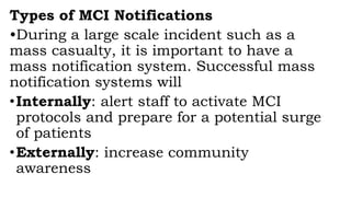 Types of MCI Notifications
•During a large scale incident such as a
mass casualty, it is important to have a
mass notification system. Successful mass
notification systems will
•Internally: alert staff to activate MCI
protocols and prepare for a potential surge
of patients
•Externally: increase community
awareness
 