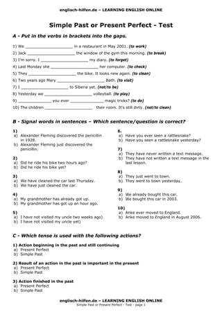 englisch-hilfen.de – LEARNING ENGLISH ONLINE



                  Simple Past or Present Perfect - Test
A - Put in the verbs in brackets into the gaps.

1) We ____________________ in a restaurant in May 2001. (to work)
2) Jack ____________________ the window of the gym this morning. (to break)
3) I'm sorry. I ____________________ my diary. (to forget)
4) Last Monday she ____________________ her computer. (to check)
5) They ____________________ the bike. It looks new again. (to clean)
6) Two years ago Mary ____________________ Bath. (to visit)
7) I ____________________ to Siberia yet. (not/to be)
8) Yesterday we ____________________ volleyball. (to play)
9) ______________ you ever ______________ magic tricks? (to do)
10) The children ____________________         their room. It's still dirty. (not/to clean)


B - Signal words in sentences – Which sentence/question is correct?

1)                                                          6.
a) Alexander Fleming discovered the penicillin              a) Have you ever seen a rattlesnake?
   in 1928.                                                 b) Have you seen a rattlesnake yesterday?
b) Alexander Fleming just discovered the
   penicillin.                                              7)
                                                            a) They have never written a text message.
2)                                                          b) They have not written a text message in the
a) Did he ride his bike two hours ago?                         last lesson.
b) Did he ride his bike yet?
                                                            8)
3)                                                          a) They just went to town.
a) We have cleaned the car last Thursday.                   b) They went to town yesterday.
b) We have just cleaned the car.
                                                            9)
4)                                                          a) We already bought this car.
a) My grandmother has already got up.                       b) We bought this car in 2003.
b) My grandmother has got up an hour ago.
                                                            10)
5)                                                          a) Anke ever moved to England.
a) I have not visited my uncle two weeks ago)               b) Anke moved to England in August 2006.
b) I have not visited my uncle yet)


C - Which tense is used with the following actions?

1) Action beginning in the past and still continuing
a) Present Perfect
b) Simple Past

2) Result of an action in the past is important in the present
a) Present Perfect
b) Simple Past

3) Action finished in the past
a) Present Perfect
b) Simple Past

                        englisch-hilfen.de – LEARNING ENGLISH ONLINE
                                 Simple Past or Present Perfect - Test - page 1
 