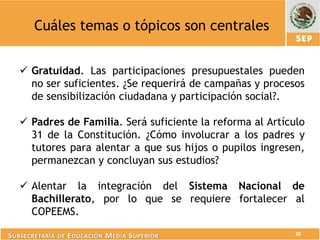 Cuáles temas o tópicos son centrales


    Gratuidad. Las participaciones presupuestales pueden
     no ser suficientes. ¿Se requerirá de campañas y procesos
     de sensibilización ciudadana y participación social?.

    Padres de Familia. Será suficiente la reforma al Artículo
     31 de la Constitución. ¿Cómo involucrar a los padres y
     tutores para alentar a que sus hijos o pupilos ingresen,
     permanezcan y concluyan sus estudios?

    Alentar la integración del Sistema Nacional de
     Bachillerato, por lo que se requiere fortalecer al
     COPEEMS.
                                                            38
S UBSECRETARÍA DE E DUCACIÓN M EDIA S UPERIOR
 