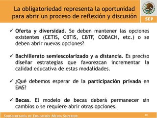 La obligatoriedad representa la oportunidad
    para abrir un proceso de reflexión y discusión

    Oferta y diversidad. Se deben mantener las opciones
     existentes (CETIS, CBTIS, CBTF, COBACH, etc.) o se
     deben abrir nuevas opciones?

    Bachillerato semiescolarizado y a distancia. Es preciso
     diseñar estrategias que favorezcan incrementar la
     calidad educativa de estas modalidades.

    ¿Qué debemos esperar de la participación privada en
     EMS?

    Becas. El modelo de becas deberá permanecer sin
     cambios o se requiere abrir otras opciones.
                                                          40
S UBSECRETARÍA DE E DUCACIÓN M EDIA S UPERIOR
 