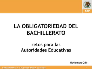 LA OBLIGATORIEDAD DEL
               BACHILLERATO

                       retos para las
                   Autoridades Educativas

                                                Noviembre 2011
S UBSECRETARÍA DE E DUCACIÓN M EDIA S UPERIOR              1
 