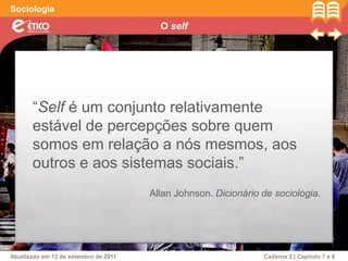 O self
Sociologia
Atualizado em 13 de setembro de 2011 Caderno 2 | Capítulo 7 e 8
“Self é um conjunto relativamente
estável de percepções sobre quem
somos em relação a nós mesmos, aos
outros e aos sistemas sociais.”
Allan Johnson. Dicionário de sociologia.
 