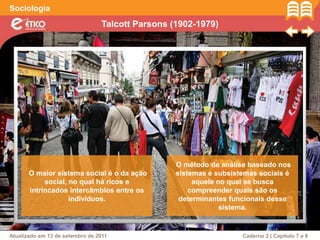 Talcott Parsons (1902-1979)
Sociologia
Atualizado em 13 de setembro de 2011 Caderno 2 | Capítulo 7 e 8
O maior sistema social é o da ação
social, no qual há ricos e
intrincados intercâmbios entre os
indivíduos.
O método de análise baseado nos
sistemas e subsistemas sociais é
aquele no qual se busca
compreender quais são os
determinantes funcionais desse
sistema.
 
