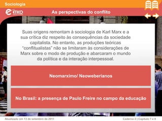 As perspectivas do conflito
Sociologia
Atualizado em 13 de setembro de 2011 Caderno 2 | Capítulo 7 e 8
Suas origens remontam à sociologia de Karl Marx e a
sua crítica diz respeito às consequências da sociedade
capitalista. No entanto, as produções teóricas
“conflitualistas” não se limitaram às considerações de
Marx sobre o modo de produção e abarcaram o mundo
da política e da interação interpessoal.
Neomarximo/ Neoweberianos
No Brasil: a presença de Paulo Freire no campo da educação
 
