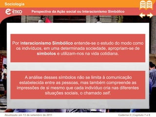 Perspectiva da Ação social ou Interacionismo Simbólico
Sociologia
Atualizado em 13 de setembro de 2011 Caderno 2 | Capítulo 7 e 8
Por Interacionismo Simbólico entende-se o estudo do modo como
os indivíduos, em uma determinada sociedade, apropriam-se de
símbolos e utilizam-nos na vida cotidiana.
A análise desses símbolos não se limita à comunicação
estabelecida entre as pessoas, mas também compreende as
impressões de si mesmo que cada indivíduo cria nas diferentes
situações sociais, o chamado self.
 