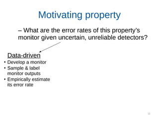 12
Motivating property
Data-driven
●
Develop a monitor
●
Sample & label
monitor outputs
●
Empirically estimate
its error rate
– What are the error rates of this property’s
monitor given uncertain, unreliable detectors?
 