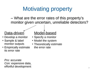 14
Motivating property
Data-driven
●
Develop a monitor
●
Sample & label
monitor outputs
●
Empirically estimate
its error rate
Pro: accurate
Con: expensive data,
effortful development
Model-based
●
Specify a monitor
●
Model the system
●
Theoretically estimate
the error rate
– What are the error rates of this property’s
monitor given uncertain, unreliable detectors?
 
