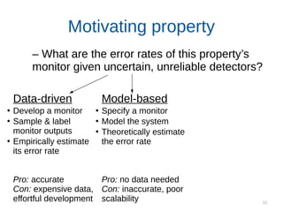 15
Motivating property
Data-driven
●
Develop a monitor
●
Sample & label
monitor outputs
●
Empirically estimate
its error rate
Pro: accurate
Con: expensive data,
effortful development
Model-based
●
Specify a monitor
●
Model the system
●
Theoretically estimate
the error rate
Pro: no data needed
Con: inaccurate, poor
scalability
– What are the error rates of this property’s
monitor given uncertain, unreliable detectors?
 