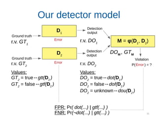 33
D2
Our detector model
D1
Detection
output
Detection
output
Error
Error
Error
M = φ(D1
, D2
)
Violation
P( ) = ?r.v. GT2
Values:
GT2
= true↔gtt(D2
)
GT2
= false↔gtf(D2
)
r.v. DO2
Values:
DO2
= true↔dot(D2
)
DO2
= false↔dof(D2
)
DO2
= unknown↔dou(D2
)
r.v. GT1
FPR: Pr( dot(...) | gtf(...) )
FNR: Pr(¬dot(...) | gtt(...) )
DOM
, GTM
Ground truth
Ground truth
r.v. DO1
 