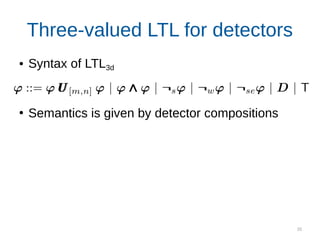 35
Three-valued LTL for detectors
● Syntax of LTL3d
●
Semantics is given by detector compositions
“The UUV should re-discover the pipeline
within d seconds after losing it”
Monitor for this property
 
