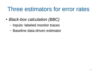 42
Three estimators for error rates
●
Black-box calculation (BBC)
– Inputs: labeled monitor traces
– Baseline data-driven estimator
Exact compositional calculation (ECC)
Inputs: detector probabilities, independence
assumptions, reasoning rules
Noisy compositional calculation (NCC)
Inputs: labeled detector traces, independence
assumptions, reasoning rules
 
