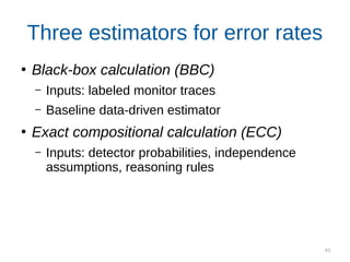 43
Three estimators for error rates
●
Black-box calculation (BBC)
– Inputs: labeled monitor traces
– Baseline data-driven estimator
●
Exact compositional calculation (ECC)
– Inputs: detector probabilities, independence
assumptions, reasoning rules
Noisy compositional calculation (NCC)
Inputs: labeled detector traces, independence
assumptions, reasoning rules
 