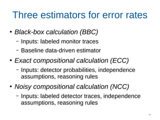 44
Three estimators for error rates
●
Black-box calculation (BBC)
– Inputs: labeled monitor traces
– Baseline data-driven estimator
●
Exact compositional calculation (ECC)
– Inputs: detector probabilities, independence
assumptions, reasoning rules
●
Noisy compositional calculation (NCC)
– Inputs: labeled detector traces, independence
assumptions, reasoning rules
 