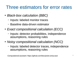 45
Three estimators for error rates
●
Black-box calculation (BBC)
– Inputs: labeled monitor traces
– Baseline data-driven estimator
●
Exact compositional calculation (ECC)
– Inputs: detector probabilities, independence
assumptions, reasoning rules
●
Noisy compositional calculation (NCC)
– Inputs: labeled detector traces, independence
assumptions, reasoning rules
Computational assistant: https://github.com/bisc/prob-comp-asst
 