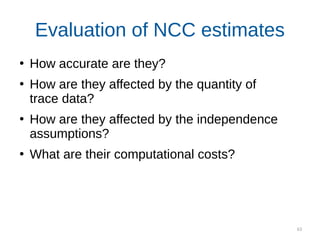 63
Evaluation of NCC estimates
●
How accurate are they?
●
How are they affected by the quantity of
trace data?
●
How are they affected by the independence
assumptions?
●
What are their computational costs?
 